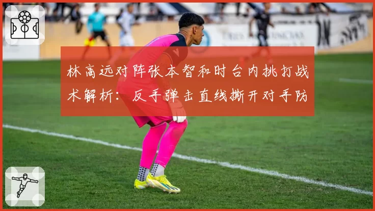 林高远对阵张本智和时台内挑打战术解析：反手弹击直线撕开对手防线