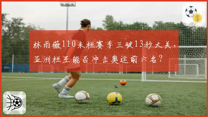 林雨薇110米栏赛季三破13秒大关，亚洲栏王能否冲击奥运前六名？
