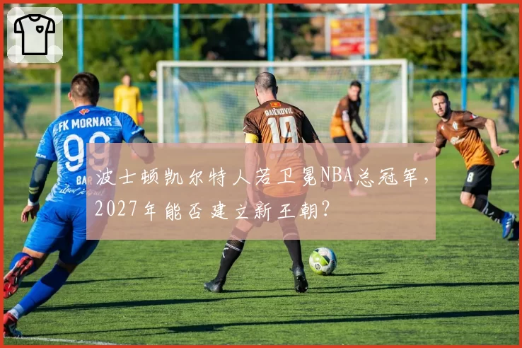 波士顿凯尔特人若卫冕NBA总冠军，2027年能否建立新王朝？