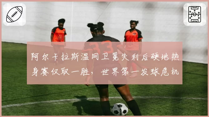 阿尔卡拉斯温网卫冕失利后硬地热身赛仅取一胜，世界第一发球危机何时解除？