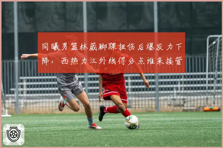 同曦男篮林葳脚踝扭伤后爆发力下降，西热力江外线得分点谁来接管？