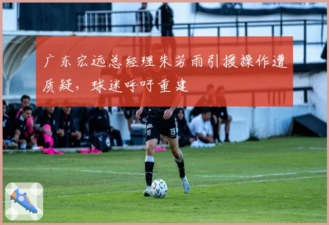 广东宏远总经理朱芳雨引援操作遭质疑，球迷呼吁重建