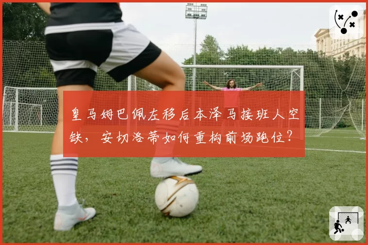皇马姆巴佩左移后本泽马接班人空缺，安切洛蒂如何重构前场跑位？