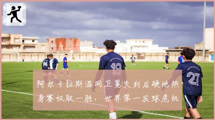 阿尔卡拉斯温网卫冕失利后硬地热身赛仅取一胜，世界第一发球危机何时解除？