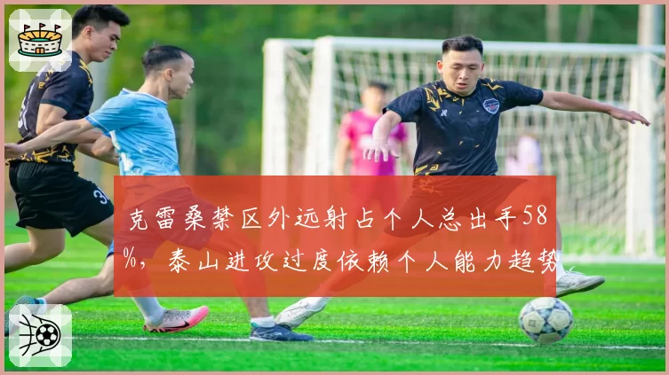 克雷桑禁区外远射占个人总出手58%，泰山进攻过度依赖个人能力趋势加剧