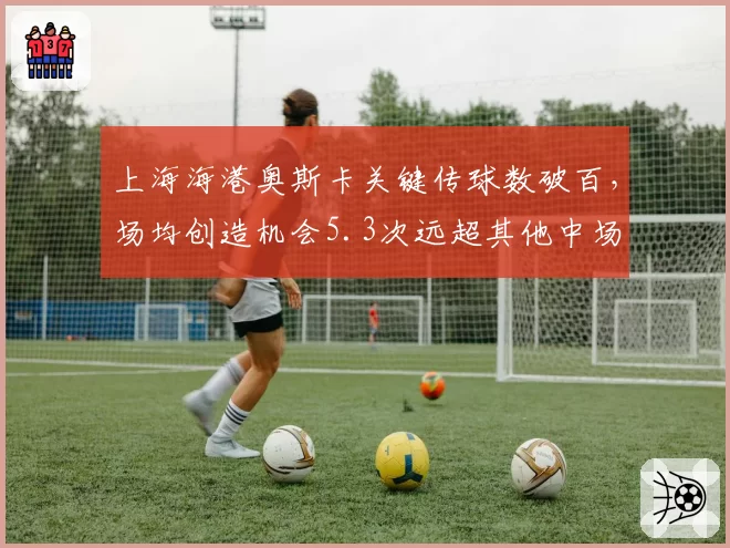 上海海港奥斯卡关键传球数破百，场均创造机会5.3次远超其他中场