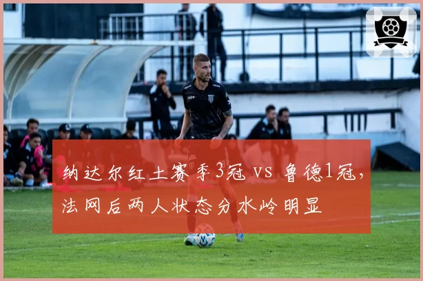 纳达尔红土赛季3冠 vs 鲁德1冠，法网后两人状态分水岭明显