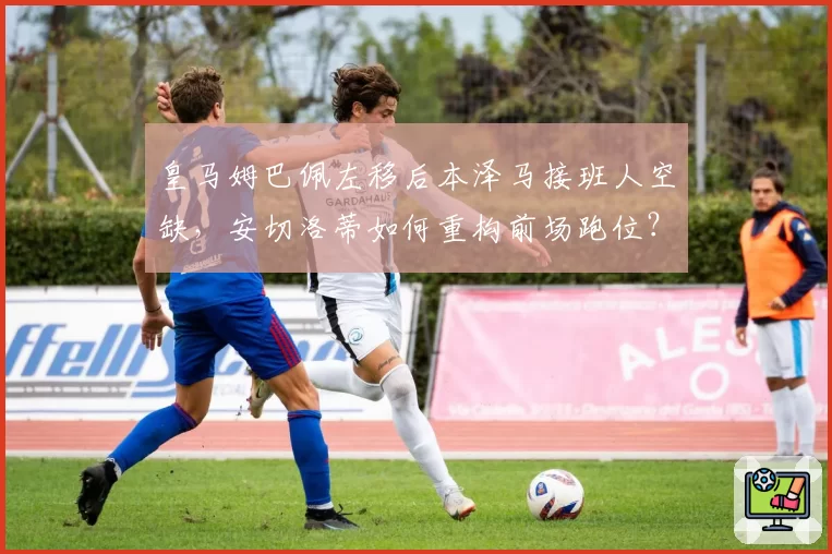 皇马姆巴佩左移后本泽马接班人空缺，安切洛蒂如何重构前场跑位？