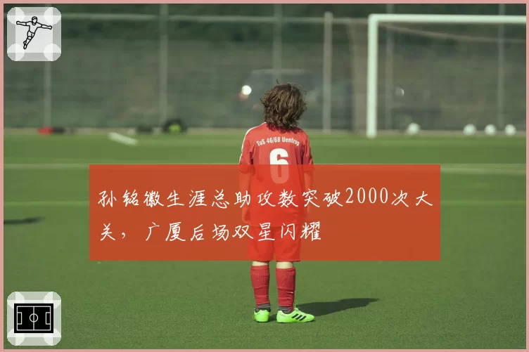 孙铭徽生涯总助攻数突破2000次大关，广厦后场双星闪耀