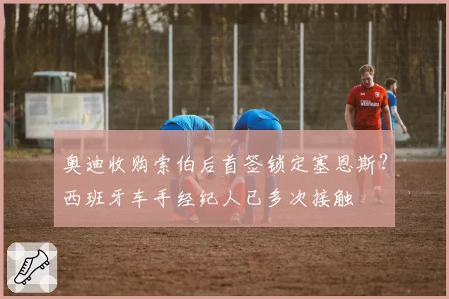 奥迪收购索伯后首签锁定塞恩斯？西班牙车手经纪人已多次接触