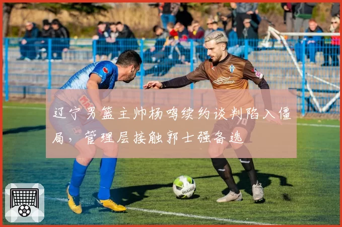 辽宁男篮主帅杨鸣续约谈判陷入僵局，管理层接触郭士强备选