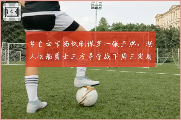 年自由市场仅剩保罗一张王牌，湖人快船勇士三方争夺战下周三定局
