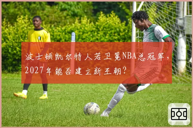 波士顿凯尔特人若卫冕NBA总冠军，2027年能否建立新王朝？