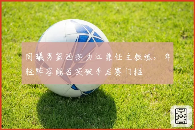 同曦男篮西热力江兼任主教练，年轻阵容能否突破季后赛门槛
