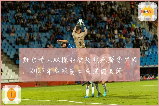 凯尔特人双探花续约锁死薪资空间，2027年争冠窗口或提前关闭