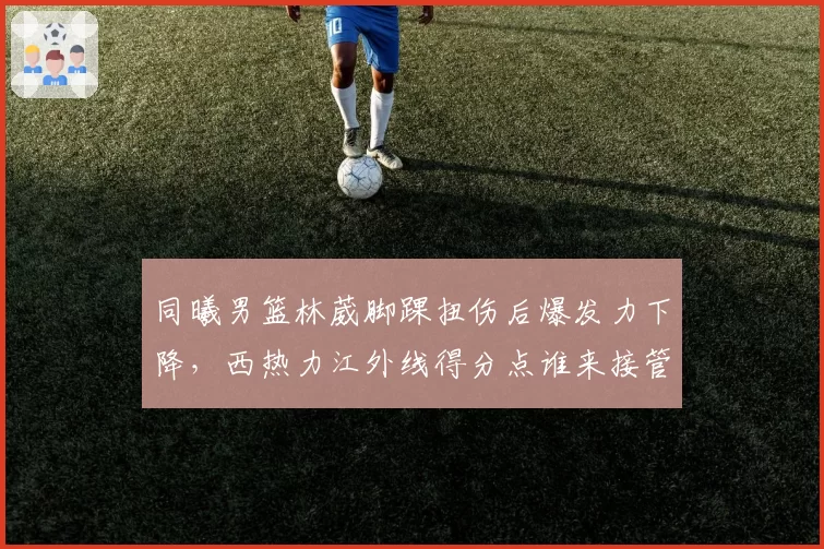 同曦男篮林葳脚踝扭伤后爆发力下降，西热力江外线得分点谁来接管？
