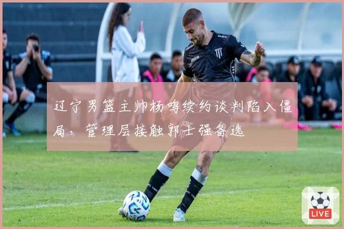 辽宁男篮主帅杨鸣续约谈判陷入僵局，管理层接触郭士强备选