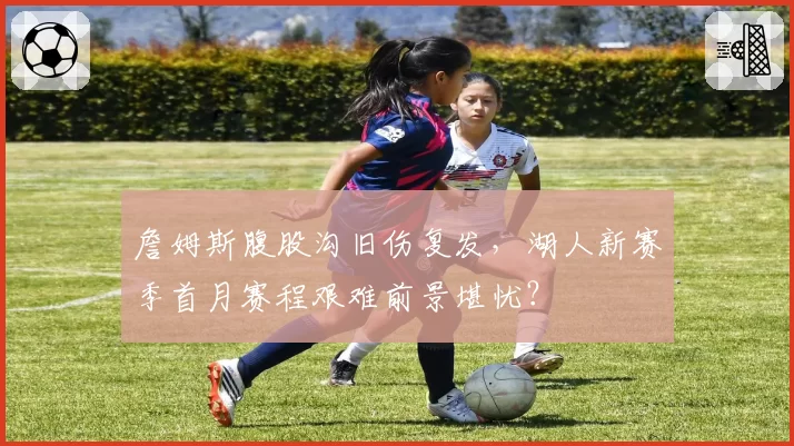 詹姆斯腹股沟旧伤复发，湖人新赛季首月赛程艰难前景堪忧？