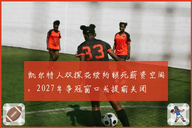 凯尔特人双探花续约锁死薪资空间，2027年争冠窗口或提前关闭