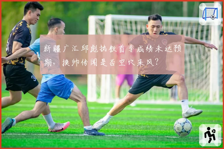 新疆广汇邱彪执教首季成绩未达预期，换帅传闻是否空穴来风？