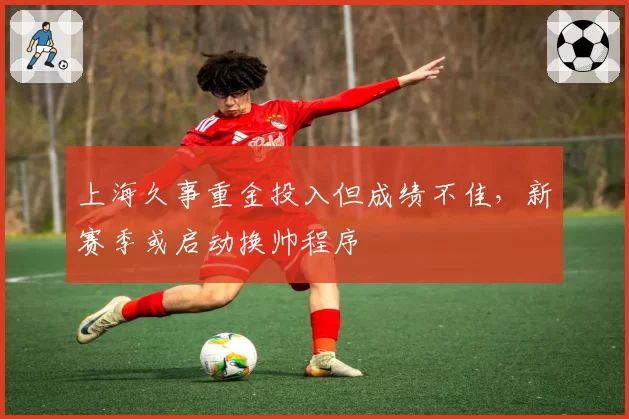 上海久事重金投入但成绩不佳，新赛季或启动换帅程序