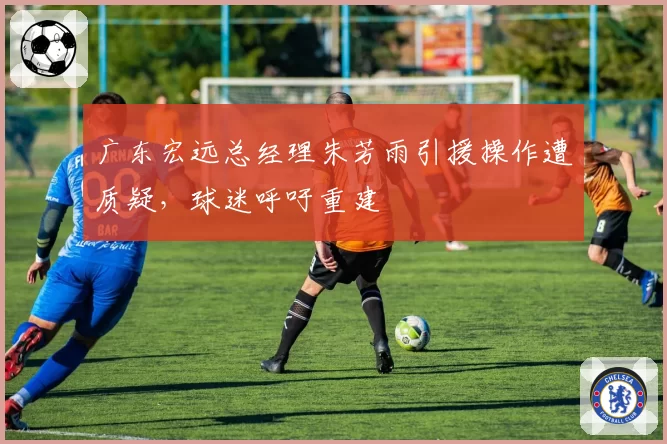 广东宏远总经理朱芳雨引援操作遭质疑，球迷呼吁重建