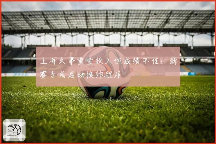 上海久事重金投入但成绩不佳，新赛季或启动换帅程序