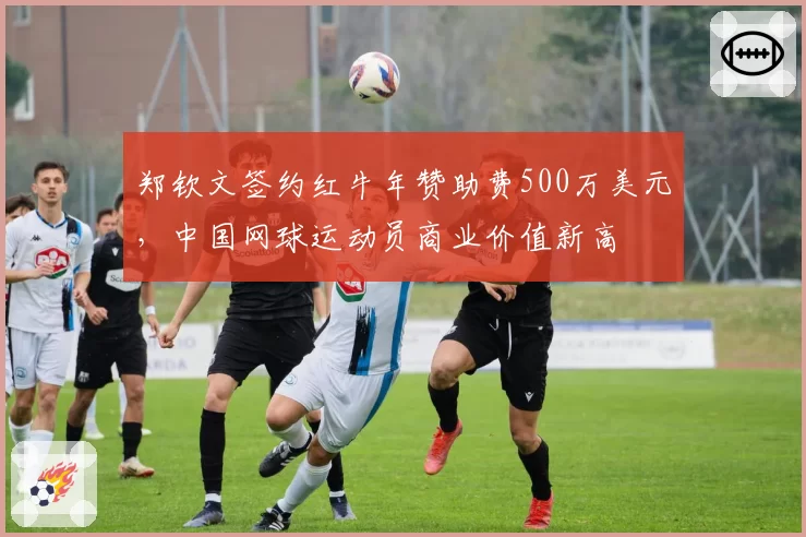 郑钦文签约红牛年赞助费500万美元，中国网球运动员商业价值新高