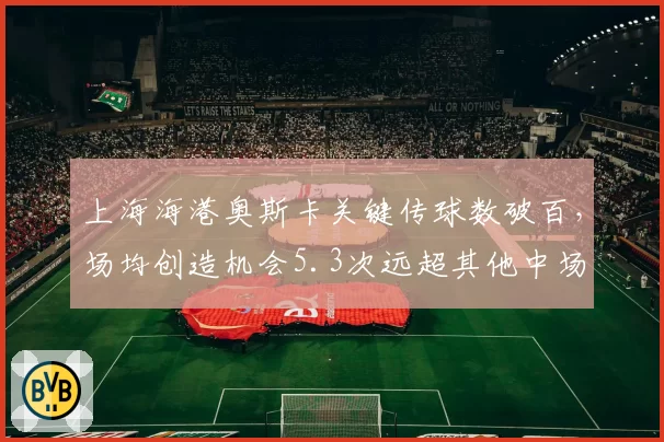 上海海港奥斯卡关键传球数破百，场均创造机会5.3次远超其他中场