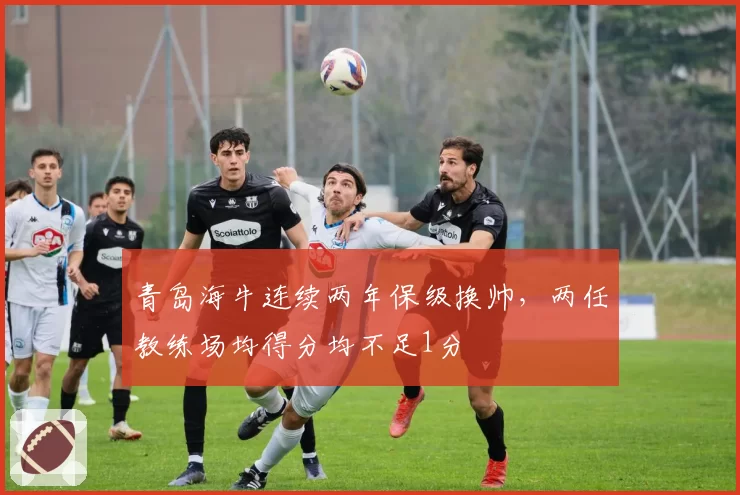 青岛海牛连续两年保级换帅，两任教练场均得分均不足1分