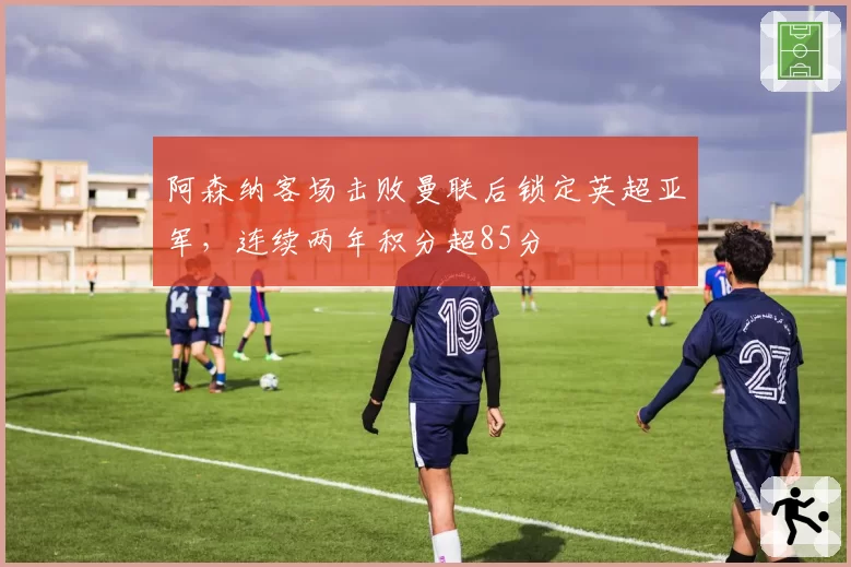 阿森纳客场击败曼联后锁定英超亚军，连续两年积分超85分